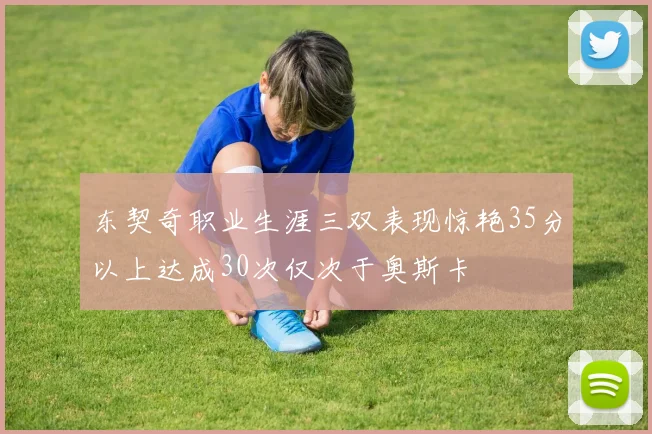 东契奇职业生涯三双表现惊艳35分以上达成30次仅次于奥斯卡