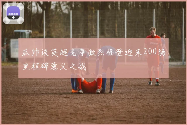 瓜帅谈英超竞争激烈福登迎来200场里程碑意义之战