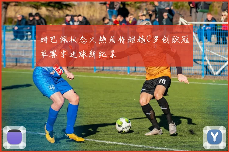 姆巴佩状态火热或将超越C罗创欧冠单赛季进球新纪录
