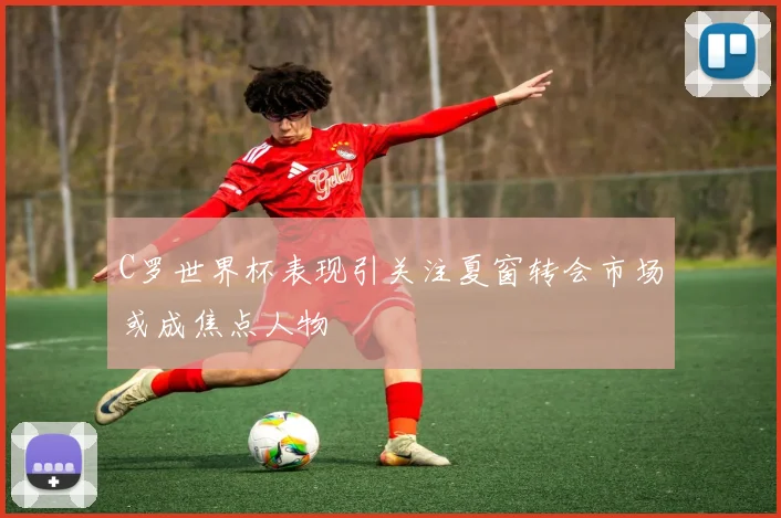 C罗世界杯表现引关注夏窗转会市场或成焦点人物