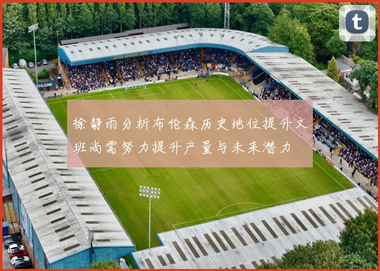 徐静雨分析布伦森历史地位提升文班尚需努力提升产量与未来潜力
