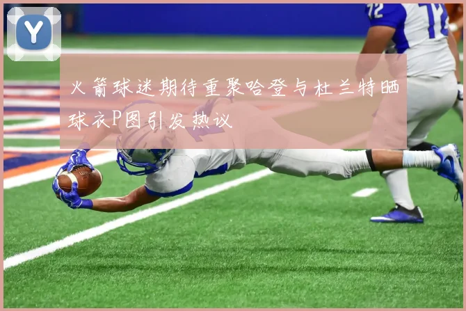 火箭球迷期待重聚哈登与杜兰特晒球衣P图引发热议