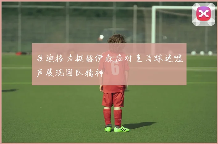 吕迪格力挺赫伊森应对皇马球迷嘘声展现团队精神