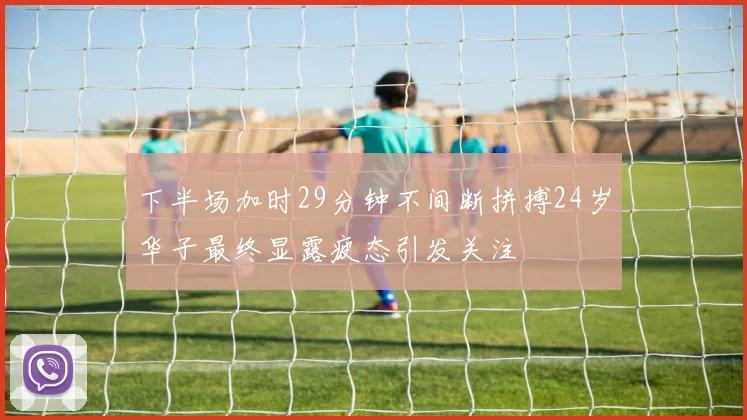 下半场加时29分钟不间断拼搏24岁华子最终显露疲态引发关注