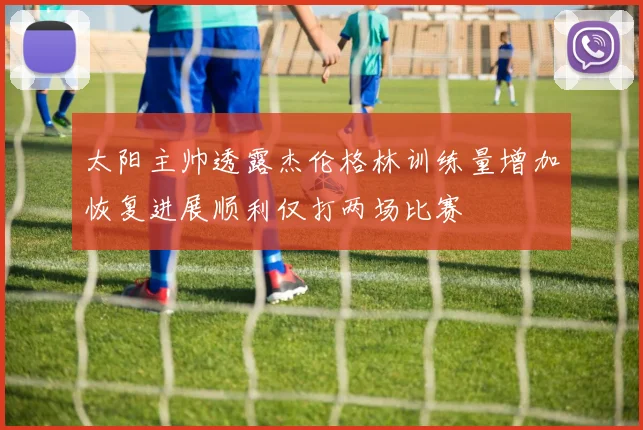 太阳主帅透露杰伦格林训练量增加恢复进展顺利仅打两场比赛
