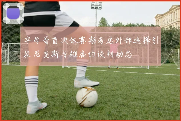 字母哥首次休赛期考虑外部选择引发尼克斯与雄鹿的谈判动态