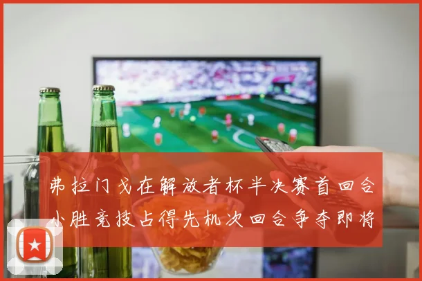 弗拉门戈在解放者杯半决赛首回合小胜竞技占得先机次回合争夺即将开启