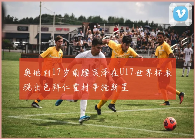 奥地利17岁前腰莫泽在U17世界杯表现出色拜仁霍村争抢新星