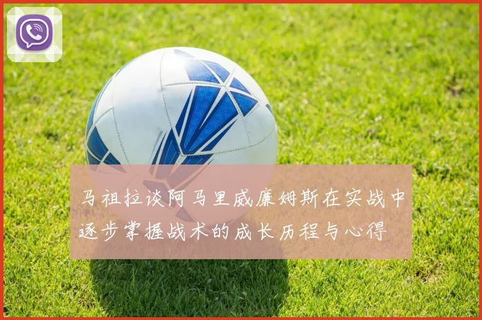 马祖拉谈阿马里威廉姆斯在实战中逐步掌握战术的成长历程与心得