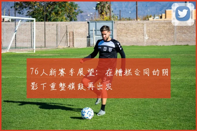 76人新赛季展望：在糟糕合同的阴影下重整旗鼓再出发