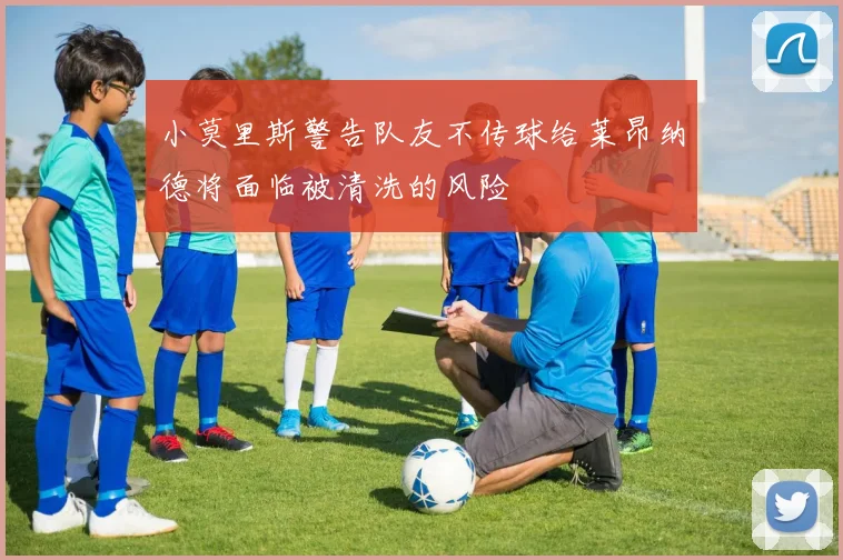 小莫里斯警告队友不传球给莱昂纳德将面临被清洗的风险