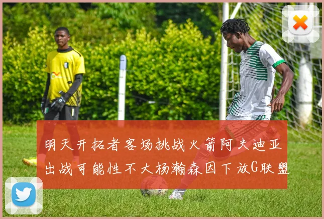 明天开拓者客场挑战火箭阿夫迪亚出战可能性不大杨瀚森因下放G联盟缺席