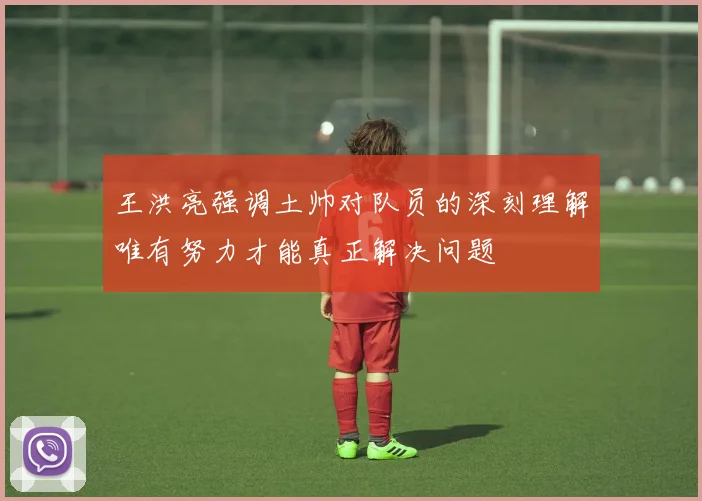 王洪亮强调土帅对队员的深刻理解唯有努力才能真正解决问题
