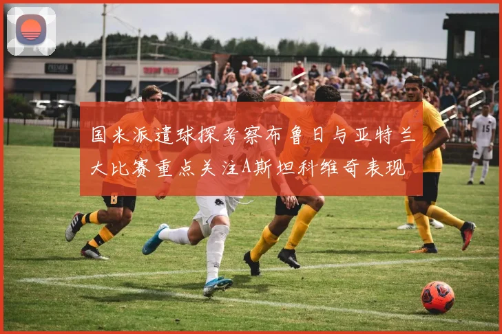 国米派遣球探考察布鲁日与亚特兰大比赛重点关注A斯坦科维奇表现