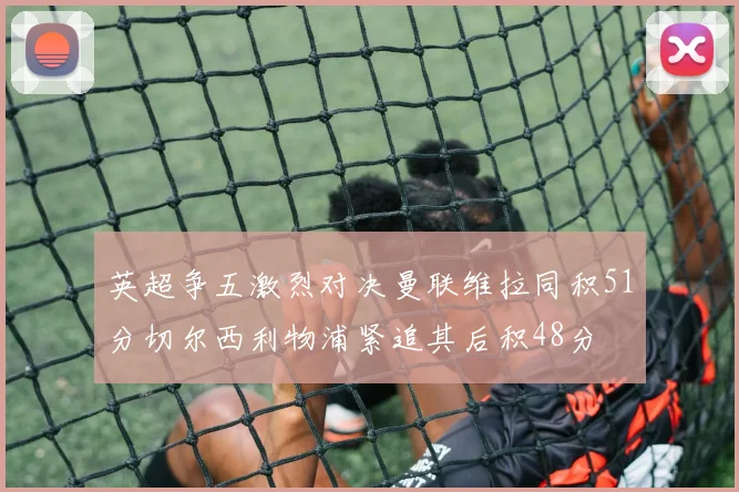 英超争五激烈对决曼联维拉同积51分切尔西利物浦紧追其后积48分