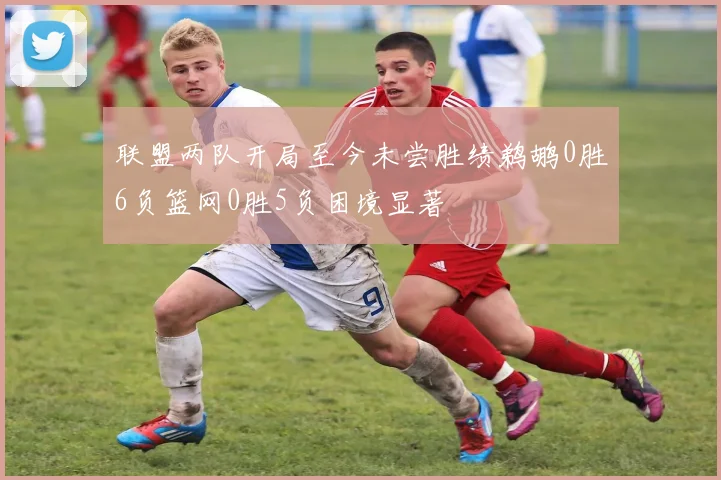 联盟两队开局至今未尝胜绩鹈鹕0胜6负篮网0胜5负困境显著