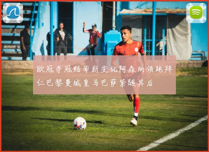 欧冠夺冠赔率新变化阿森纳领跑拜仁巴黎曼城皇马巴萨紧随其后